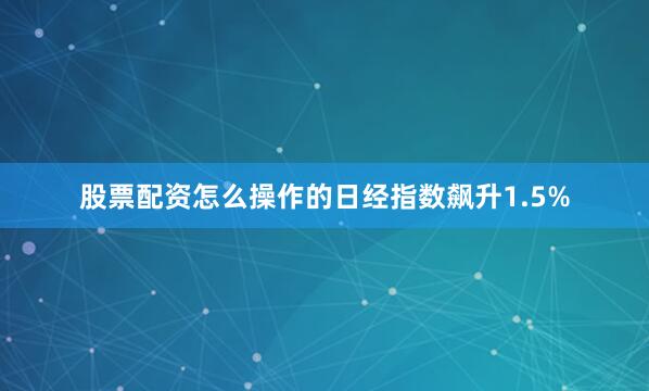 股票配资怎么操作的日经指数飙升1.5%