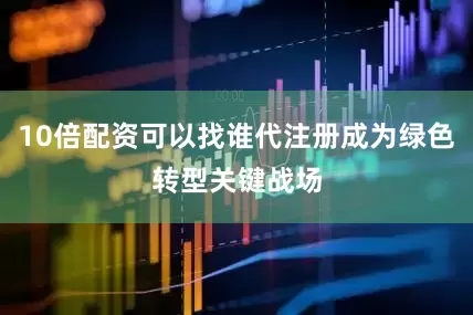 10倍配资可以找谁代注册成为绿色转型关键战场