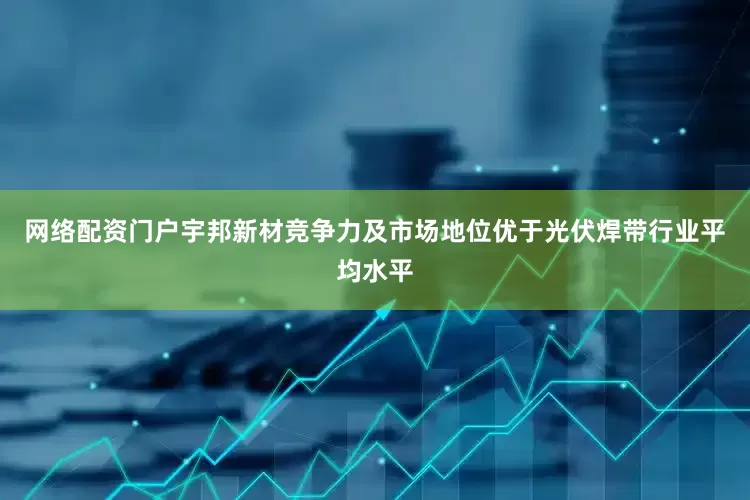 网络配资门户宇邦新材竞争力及市场地位优于光伏焊带行业平均水平