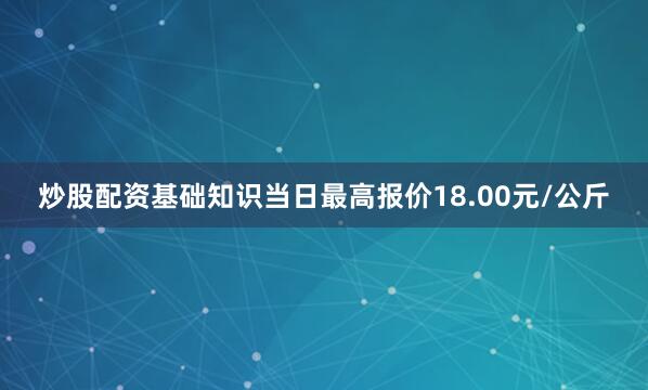 炒股配资基础知识当日最高报价18.00元/公斤