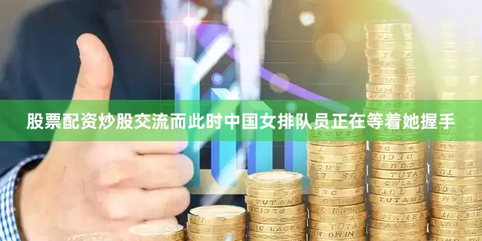 股票配资炒股交流而此时中国女排队员正在等着她握手