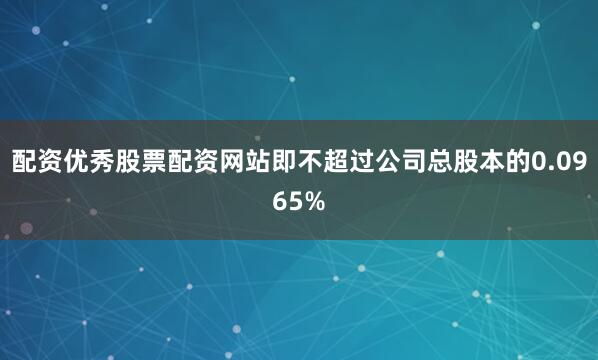 配资优秀股票配资网站即不超过公司总股本的0.0965%