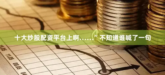 十大炒股配资平台上啊……”不知道谁喊了一句