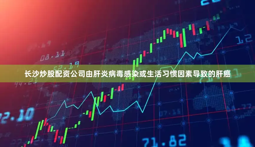 长沙炒股配资公司由肝炎病毒感染或生活习惯因素导致的肝癌