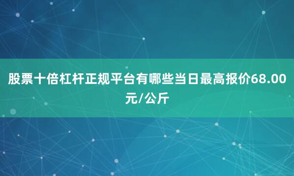 股票十倍杠杆正规平台有哪些当日最高报价68.00元/公斤
