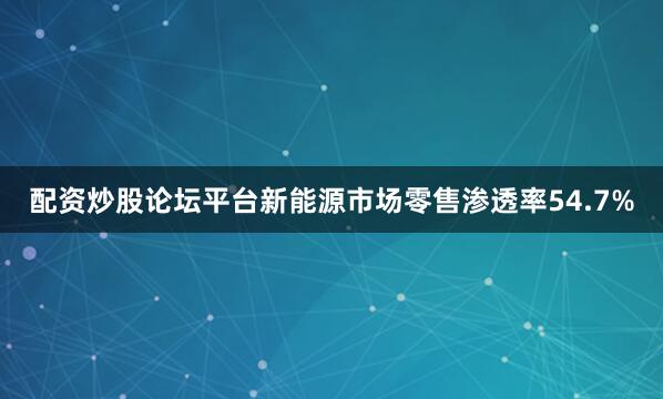 配资炒股论坛平台新能源市场零售渗透率54.7%