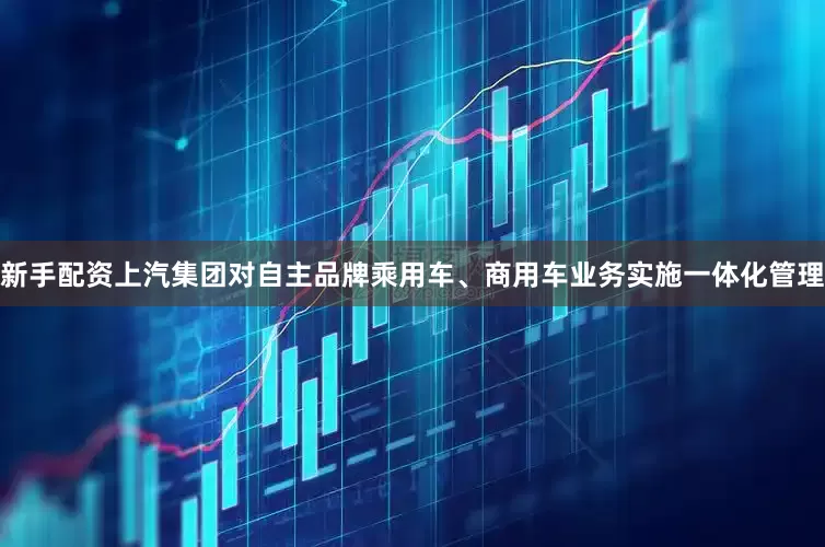 新手配资上汽集团对自主品牌乘用车、商用车业务实施一体化管理