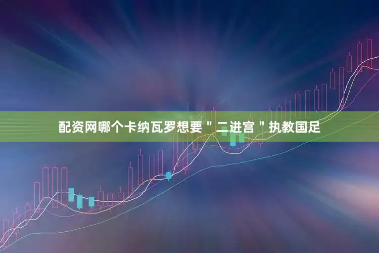 配资网哪个卡纳瓦罗想要＂二进宫＂执教国足