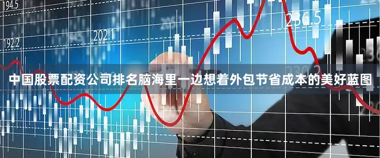 中国股票配资公司排名脑海里一边想着外包节省成本的美好蓝图