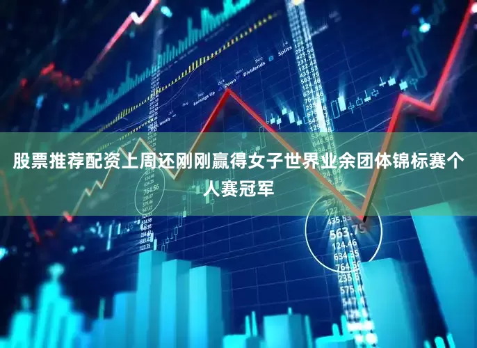 股票推荐配资上周还刚刚赢得女子世界业余团体锦标赛个人赛冠军